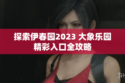 探索伊春园2023 大象乐园精彩入口全攻略