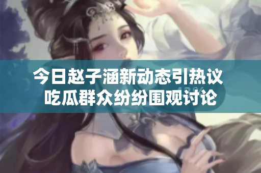 今日赵子涵新动态引热议 吃瓜群众纷纷围观讨论