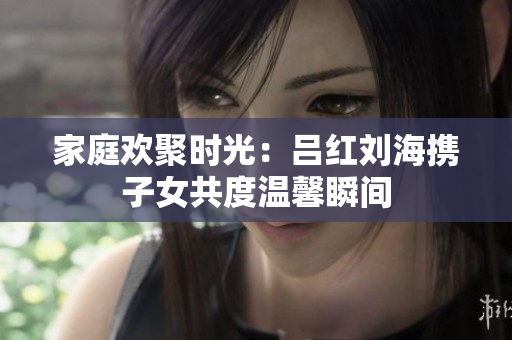家庭欢聚时光：吕红刘海携子女共度温馨瞬间
