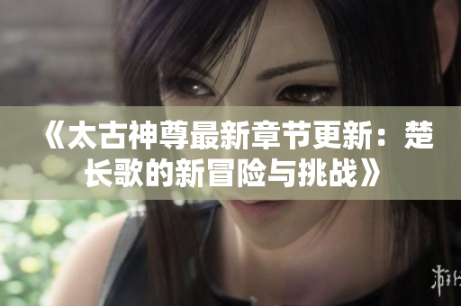 《太古神尊最新章节更新：楚长歌的新冒险与挑战》