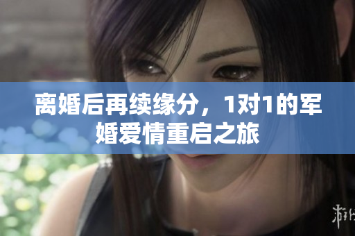 离婚后再续缘分，1对1的军婚爱情重启之旅