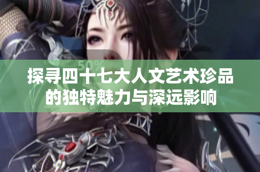 探寻四十七大人文艺术珍品的独特魅力与深远影响
