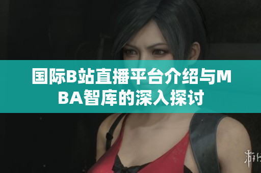 国际B站直播平台介绍与MBA智库的深入探讨