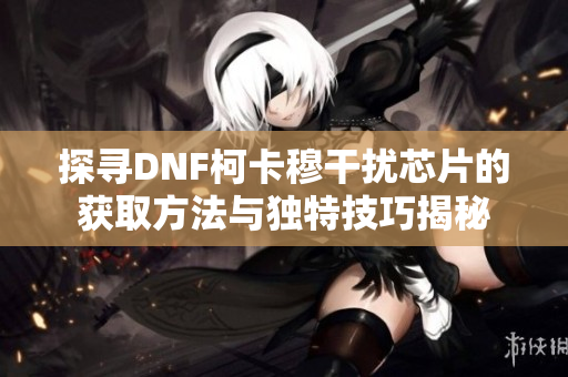 探寻DNF柯卡穆干扰芯片的获取方法与独特技巧揭秘