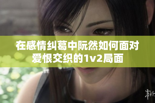 在感情纠葛中阮然如何面对爱恨交织的1v2局面