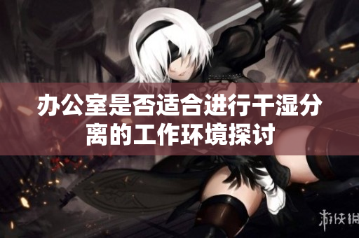 办公室是否适合进行干湿分离的工作环境探讨
