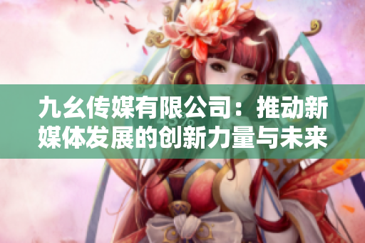 九幺传媒有限公司：推动新媒体发展的创新力量与未来展望