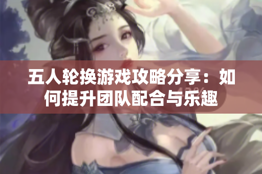 五人轮换游戏攻略分享：如何提升团队配合与乐趣