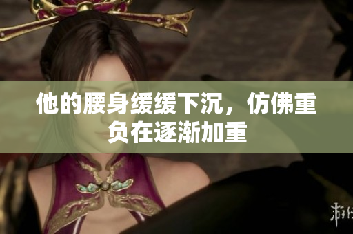 他的腰身缓缓下沉，仿佛重负在逐渐加重