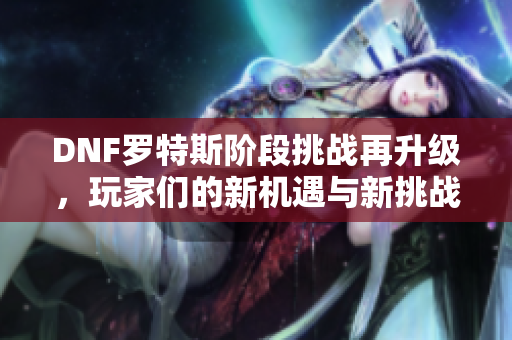 DNF罗特斯阶段挑战再升级，玩家们的新机遇与新挑战