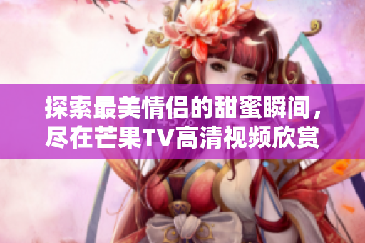 探索最美情侣的甜蜜瞬间，尽在芒果TV高清视频欣赏