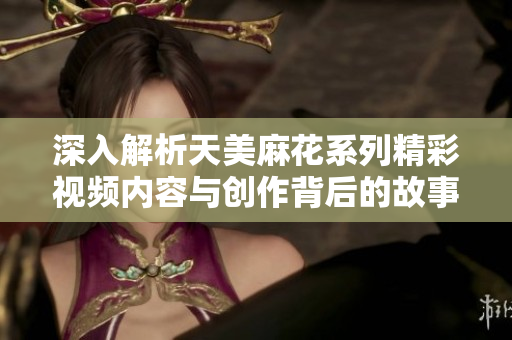 深入解析天美麻花系列精彩视频内容与创作背后的故事