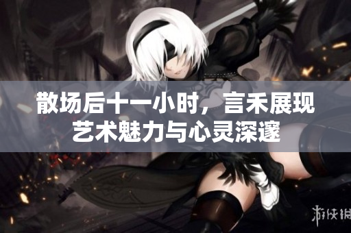散场后十一小时，言禾展现艺术魅力与心灵深邃