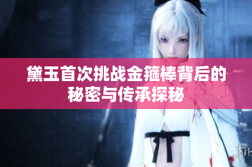 黛玉首次挑战金箍棒背后的秘密与传承探秘