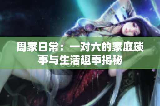 周家日常：一对六的家庭琐事与生活趣事揭秘