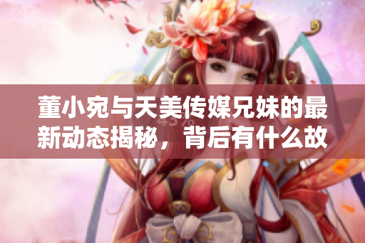 董小宛与天美传媒兄妹的最新动态揭秘，背后有什么故事？