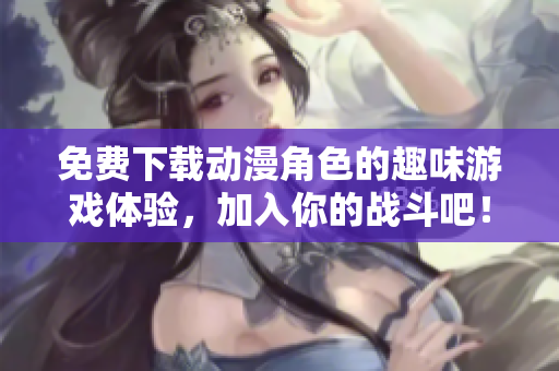 免费下载动漫角色的趣味游戏体验，加入你的战斗吧！
