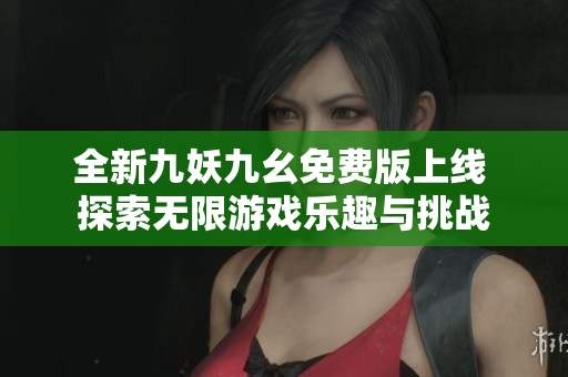 全新九妖九幺免费版上线 探索无限游戏乐趣与挑战