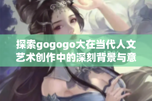 探索gogogo大在当代人文艺术创作中的深刻背景与意义