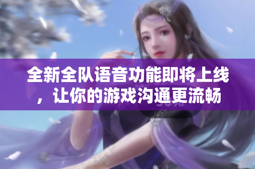全新全队语音功能即将上线，让你的游戏沟通更流畅