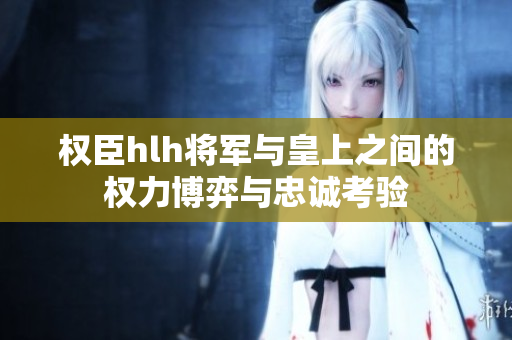 权臣hlh将军与皇上之间的权力博弈与忠诚考验