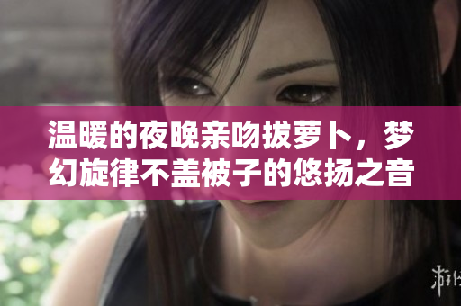 温暖的夜晚亲吻拔萝卜，梦幻旋律不盖被子的悠扬之音