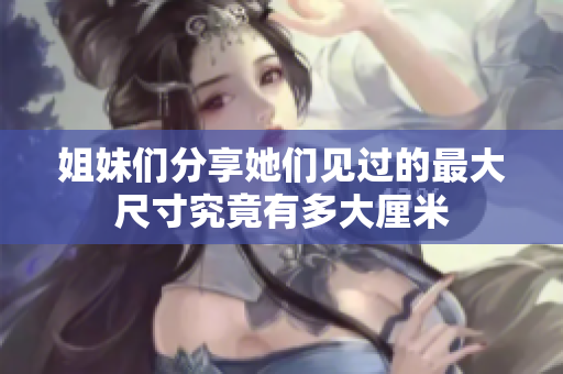 姐妹们分享她们见过的最大尺寸究竟有多大厘米