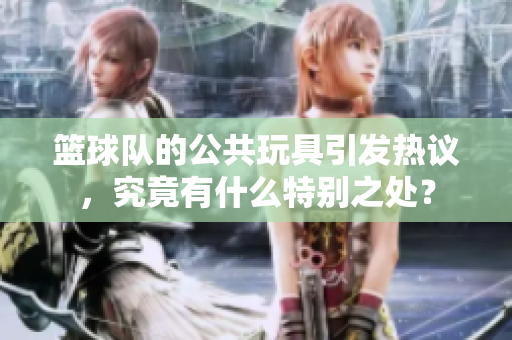篮球队的公共玩具引发热议，究竟有什么特别之处？