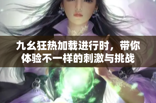 九幺狂热加载进行时，带你体验不一样的刺激与挑战