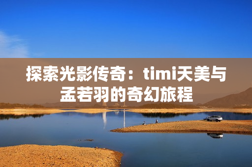 探索光影传奇：timi天美与孟若羽的奇幻旅程