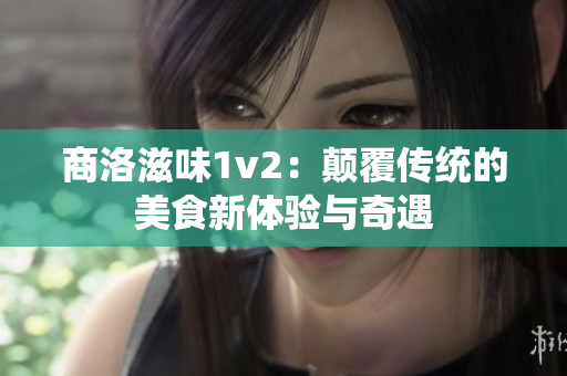 商洛滋味1v2：颠覆传统的美食新体验与奇遇