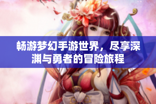 畅游梦幻手游世界，尽享深渊与勇者的冒险旅程