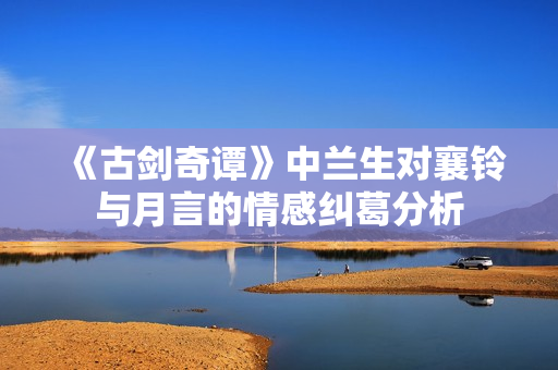 《古剑奇谭》中兰生对襄铃与月言的情感纠葛分析