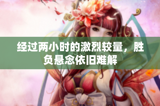 经过两小时的激烈较量，胜负悬念依旧难解