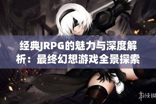 经典JRPG的魅力与深度解析：最终幻想游戏全景探索