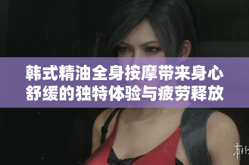 韩式精油全身按摩带来身心舒缓的独特体验与疲劳释放