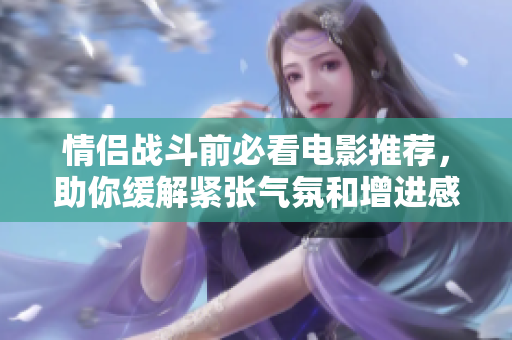 情侣战斗前必看电影推荐，助你缓解紧张气氛和增进感情
