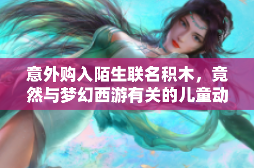 意外购入陌生联名积木，竟然与梦幻西游有关的儿童动画片