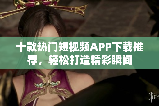 十款热门短视频APP下载推荐，轻松打造精彩瞬间