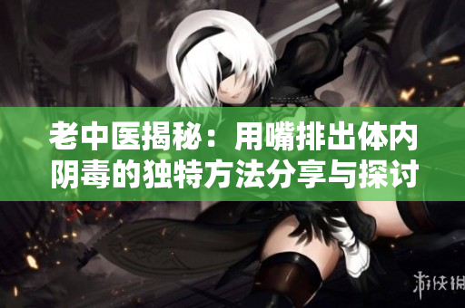 老中医揭秘：用嘴排出体内阴毒的独特方法分享与探讨