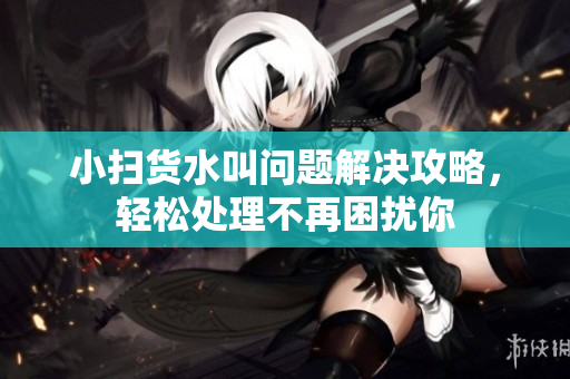 小扫货水叫问题解决攻略，轻松处理不再困扰你