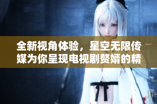 全新视角体验，星空无限传媒为你呈现电视剧赘婿的精彩剧情