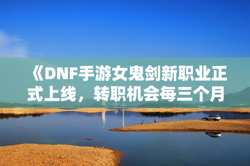 《DNF手游女鬼剑新职业正式上线，转职机会每三个月更新一次》