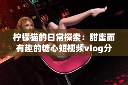 柠檬猫的日常探索：甜蜜而有趣的糖心短视频vlog分享