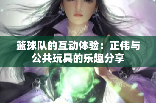 篮球队的互动体验：正伟与公共玩具的乐趣分享