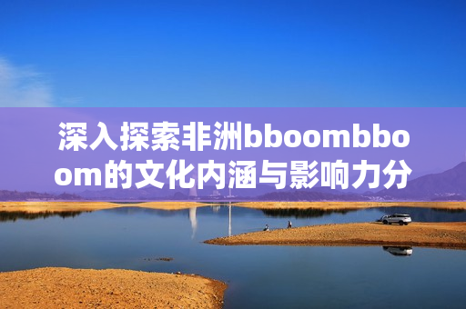 深入探索非洲bboombboom的文化内涵与影响力分析
