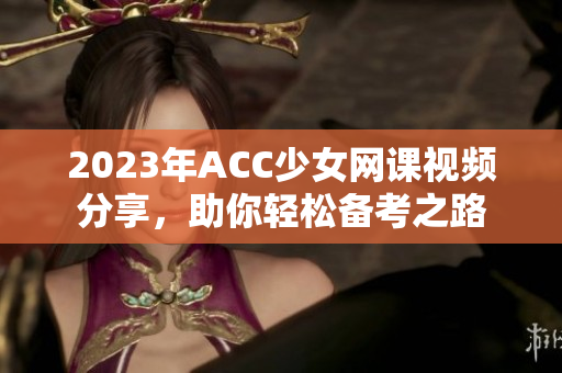 2023年ACC少女网课视频分享，助你轻松备考之路