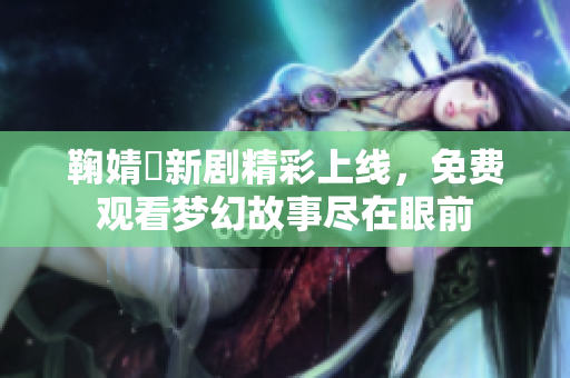 鞠婧祎新剧精彩上线，免费观看梦幻故事尽在眼前