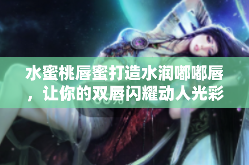水蜜桃唇蜜打造水润嘟嘟唇，让你的双唇闪耀动人光彩