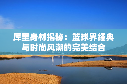 库里身材揭秘：篮球界经典与时尚风潮的完美结合